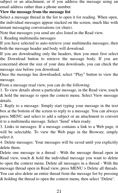   21 subject  or  an  attachment,  or  if  you  address  the  message  using  an email address rather than a phone number.   View the message from the message list   Select a message thread in the list to open it for reading. When open, the individual messages appear stacked on the screen, much like with instant messaging conversations (or chats).   Note that messages you send are also listed in the Read view.   1. Reading multimedia messages   If you have selected to auto-retrieve your multimedia messages, then both the message header and body will download. If you are downloading only the headers, then you must first select the  Download  button  to  retrieve  the  message  body.  If  you  are concerned about the size of your data downloads, you can check the message size before you download.   Once the message has downloaded, select “Play” button to view the message.   From a message read view, you can do the following:   1. To view details about a particular message, in the Read view, touch &amp; hold the message to open the context menu. Select View message details.   2. Reply to a message: Simply start typing your message in the text box at the bottom of the screen to reply to a message. You can always press MENU and select to add a subject or an attachment to convert it to a multimedia message. Select „Send‟ when ready.   3. Links in messages: If a message contains a link to a Web page, it will  be  selectable.  To  view  the  Web  page  in  the  Browser,  simply select it.   4. Delete messages: Your messages will be saved until you explicitly delete them.   Delete one  message  in  a  thread  -  With the  message thread open  in Read view, touch &amp; hold the individual message you want to delete to open the context menu. Delete all messages in a thread - With the message thread open in Read view, press MENU &gt; Delete all threads. You can also delete an entire thread from the message list by pressing &amp; holding the thread to open the context menu, then select „Delete‟.    