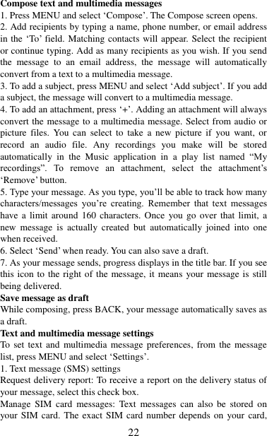   22 Compose text and multimedia messages   1. Press MENU and select „Compose‟. The Compose screen opens.   2. Add recipients by typing a name, phone number, or email address in the „To‟ field. Matching contacts will appear. Select the recipient or continue typing. Add as many recipients as you wish. If you send the  message  to  an  email  address,  the  message  will  automatically convert from a text to a multimedia message.   3. To add a subject, press MENU and select „Add subject‟. If you add a subject, the message will convert to a multimedia message.   4. To add an attachment, press „+‟. Adding an attachment will always convert the message to a multimedia message. Select from audio or picture  files.  You  can  select  to  take  a  new  picture  if  you  want,  or record  an  audio  file.  Any  recordings  you  make  will  be  stored automatically  in  the  Music  application  in  a  play  list  named  “My recordings”.  To  remove  an  attachment,  select  the  attachment‟s „Remove‟ button.   5. Type your message. As you type, you‟ll be able to track how many characters/messages  you‟re  creating.  Remember  that  text  messages have a limit around  160  characters.  Once  you  go  over  that  limit,  a new  message  is  actually  created  but  automatically  joined  into  one when received.   6. Select „Send‟ when ready. You can also save a draft.   7. As your message sends, progress displays in the title bar. If you see this icon to the right of the message, it means  your message is still being delivered.   Save message as draft While composing, press BACK, your message automatically saves as a draft. Text and multimedia message settings   To set text and  multimedia  message preferences,  from  the  message list, press MENU and select „Settings‟.   1. Text message (SMS) settings   Request delivery report: To receive a report on the delivery status of your message, select this check box.   Manage  SIM  card  messages:  Text  messages  can  also be  stored  on your SIM  card. The exact SIM card number depends on your card, 