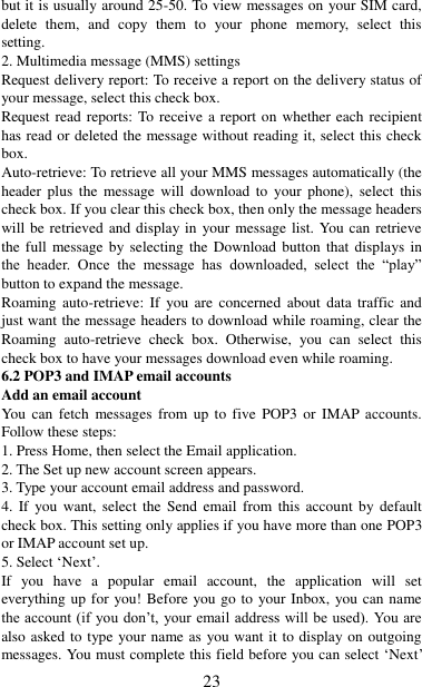   23 but it is usually around 25-50. To view messages on your SIM card, delete  them,  and  copy  them  to  your  phone  memory,  select  this setting.   2. Multimedia message (MMS) settings   Request delivery report: To receive a report on the delivery status of your message, select this check box.   Request read reports: To receive a report on whether each recipient has read or deleted the message without reading it, select this check box. Auto-retrieve: To retrieve all your MMS messages automatically (the header  plus  the  message  will  download  to  your  phone),  select  this check box. If you clear this check box, then only the message headers will be retrieved and display in  your message list.  You can retrieve the full message by selecting  the  Download button that  displays in the  header.  Once  the  message  has  downloaded,  select  the  “play” button to expand the message. Roaming  auto-retrieve:  If  you are  concerned  about  data  traffic  and just want the message headers to download while roaming, clear the Roaming  auto-retrieve  check  box.  Otherwise,  you  can  select  this check box to have your messages download even while roaming.   6.2 POP3 and IMAP email accounts   Add an email account   You can  fetch  messages  from  up  to  five  POP3  or  IMAP accounts. Follow these steps:   1. Press Home, then select the Email application. 2. The Set up new account screen appears. 3. Type your account email address and password. 4. If  you want,  select  the  Send  email  from this  account  by  default check box. This setting only applies if you have more than one POP3 or IMAP account set up.   5. Select „Next‟.   If  you  have  a  popular  email  account,  the  application  will  set everything up for you! Before you go to your Inbox, you can name the account (if you don‟t, your email address  will  be  used). You are also asked to type your name as you want it to display on outgoing messages. You must complete this field before you can select „Next‟ 
