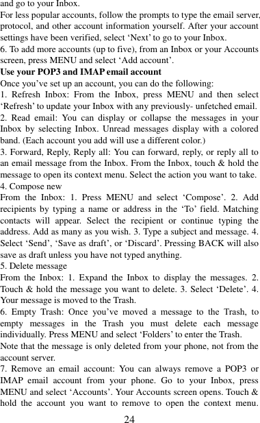   24 and go to your Inbox.   For less popular accounts, follow the prompts to type the email server, protocol, and other account information yourself. After your account settings have been verified, select „Next‟ to go to your Inbox.   6. To add more accounts (up to five), from an Inbox or your Accounts screen, press MENU and select „Add account‟.   Use your POP3 and IMAP email account   Once you‟ve set up an account, you can do the following:   1.  Refresh  Inbox:  From  the  Inbox,  press  MENU  and  then  select „Refresh‟ to update your Inbox with any previously- unfetched email.   2.  Read  email:  You  can  display  or  collapse  the  messages  in  your Inbox by  selecting  Inbox.  Unread  messages  display with  a  colored band. (Each account you add will use a different color.)   3. Forward, Reply, Reply all: You can forward, reply, or reply all to an email message from the Inbox. From the Inbox, touch &amp; hold the message to open its context menu. Select the action you want to take.   4. Compose new From  the  Inbox:  1.  Press  MENU  and  select  „Compose‟.  2.  Add recipients  by  typing  a  name  or  address  in  the  „To‟  field.  Matching contacts  will  appear.  Select  the  recipient  or  continue  typing  the address. Add as many as you wish. 3. Type a subject and message. 4. Select „Send‟, „Save as draft‟, or „Discard‟. Pressing BACK will also save as draft unless you have not typed anything.   5. Delete message From  the  Inbox:  1.  Expand  the  Inbox  to  display  the  messages.  2. Touch &amp; hold the message you want to delete. 3. Select „Delete‟. 4. Your message is moved to the Trash.   6.  Empty  Trash:  Once  you‟ve  moved  a  message  to  the  Trash,  to empty  messages  in  the  Trash  you  must  delete  each  message individually. Press MENU and select „Folders‟ to enter the Trash.   Note that the message is only deleted from your phone, not from the account server.   7.  Remove  an  email  account:  You  can  always  remove  a  POP3  or IMAP  email  account  from  your  phone.  Go  to  your  Inbox,  press MENU and select „Accounts‟. Your Accounts screen opens. Touch &amp; hold  the  account  you  want  to  remove  to  open  the  context  menu. 