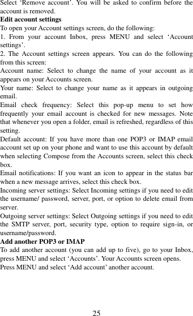   25 Select  „Remove  account‟.  You  will  be  asked  to  confirm  before  the account is removed. Edit account settings   To open your Account settings screen, do the following:   1.  From  your  account  Inbox,  press  MENU  and  select  „Account settings‟.   2.  The  Account  settings  screen  appears.  You can  do  the  following from this screen:   Account  name:  Select  to  change  the  name  of  your  account  as  it appears on your Accounts screen.   Your name:  Select  to  change  your  name  as  it appears  in  outgoing email.   Email  check  frequency:  Select  this  pop-up  menu  to  set  how frequently  your  email  account  is  checked  for  new  messages.  Note that whenever you open a folder, email is refreshed, regardless of this setting.   Default  account:  If  you have  more  than  one  POP3  or  IMAP email account set up on your phone and want to use this account by default when selecting Compose from the Accounts screen, select this check box.   Email notifications: If you want  an icon to appear in the  status  bar when a new message arrives, select this check box.   Incoming server settings: Select Incoming settings if you need to edit the username/ password, server, port, or option to delete email from server.   Outgoing server settings: Select Outgoing settings if you need to edit the  SMTP  server,  port,  security  type,  option  to  require  sign-in,  or username/password.   Add another POP3 or IMAP   To add another account (you can add up to five), go to your Inbox, press MENU and select „Accounts‟. Your Accounts screen opens. Press MENU and select „Add account‟ another account.     