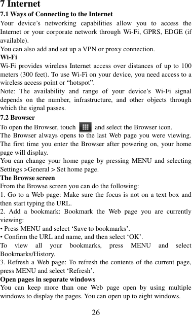   26 7 Internet   7.1 Ways of Connecting to the Internet   Your  device‟s  networking  capabilities  allow  you  to  access  the Internet or your corporate network through Wi-Fi, GPRS, EDGE (if available). You can also add and set up a VPN or proxy connection. Wi-Fi Wi-Fi provides wireless Internet access over distances of up to 100 meters (300 feet). To use Wi-Fi on your device, you need access to a wireless access point or “hotspot”.   Note:  The  availability  and  range  of  your  device‟s  Wi-Fi  signal depends  on  the  number,  infrastructure,  and  other  objects  through which the signal passes. 7.2 Browser To open the Browser, touch    and select the Browser icon.   The Browser always opens to the last Web page you were viewing. The first time you enter the Browser after powering on, your home page will display.   You can  change  your home  page  by pressing MENU  and  selecting Settings &gt;General &gt; Set home page.   The Browse screen   From the Browse screen you can do the following:   1. Go to a Web page: Make sure the focus is not on a text box and then start typing the URL.   2.  Add  a  bookmark:  Bookmark  the  Web  page  you  are  currently viewing:   • Press MENU and select „Save to bookmarks‟.   • Confirm the URL and name, and then select „OK‟. To  view  all  your  bookmarks,  press  MENU  and  select Bookmarks/History.   3. Refresh a Web page: To refresh the contents of the current page, press MENU and select „Refresh‟. Open pages in separate windows   You  can  keep  more  than  one  Web  page  open  by  using  multiple windows to display the pages. You can open up to eight windows.   