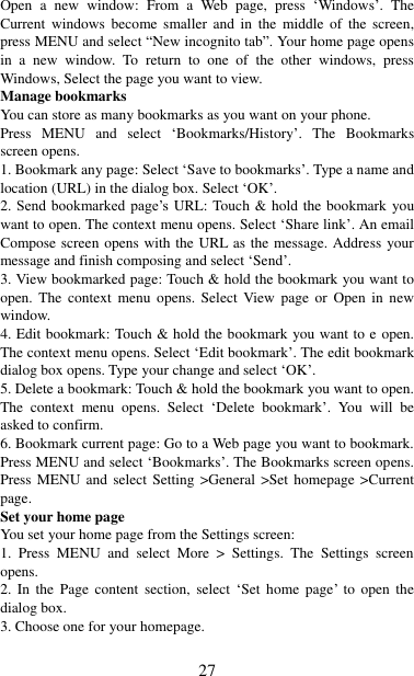   27 Open  a  new  window:  From  a  Web  page,  press  „Windows‟.  The Current  windows  become  smaller  and  in  the  middle  of  the  screen, press MENU and select “New incognito tab”. Your home page opens in  a  new  window.  To  return  to  one  of  the  other  windows,  press Windows, Select the page you want to view.   Manage bookmarks   You can store as many bookmarks as you want on your phone.   Press  MENU  and  select  „Bookmarks/History‟.  The  Bookmarks screen opens. 1. Bookmark any page: Select „Save to bookmarks‟. Type a name and location (URL) in the dialog box. Select „OK‟.   2. Send  bookmarked page‟s URL: Touch &amp; hold the bookmark  you want to open. The context menu opens. Select „Share link‟. An email Compose screen opens with the URL as the message. Address your message and finish composing and select „Send‟. 3. View bookmarked page: Touch &amp; hold the bookmark you want to open.  The  context  menu  opens.  Select  View page  or  Open  in  new window. 4. Edit bookmark: Touch &amp; hold the bookmark you want to e open. The context menu opens. Select „Edit bookmark‟. The edit bookmark dialog box opens. Type your change and select „OK‟.   5. Delete a bookmark: Touch &amp; hold the bookmark you want to open. The  context  menu  opens.  Select  „Delete  bookmark‟.  You  will  be asked to confirm. 6. Bookmark current page: Go to a Web page you want to bookmark. Press MENU and select „Bookmarks‟. The Bookmarks screen opens. Press MENU and select Setting &gt;General &gt;Set homepage &gt;Current page.   Set your home page   You set your home page from the Settings screen:   1.  Press  MENU  and  select  More  &gt;  Settings.  The  Settings  screen opens.   2.  In  the  Page  content  section,  select  „Set  home  page‟  to  open  the dialog box.   3. Choose one for your homepage.  