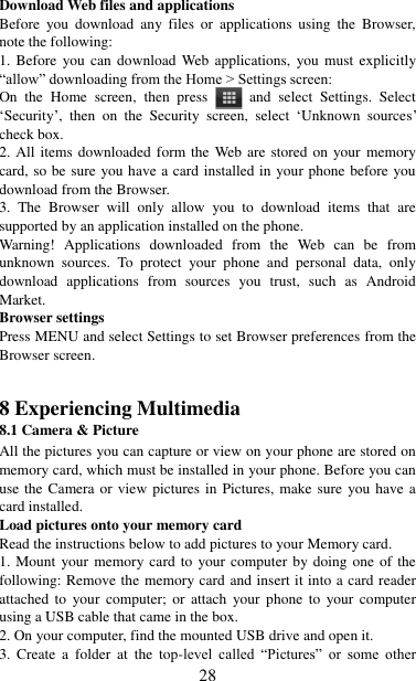   28 Download Web files and applications   Before  you  download  any  files  or applications  using  the  Browser, note the following:   1. Before  you  can  download  Web applications,  you must explicitly “allow” downloading from the Home &gt; Settings screen:   On  the  Home  screen,  then  press    and  select  Settings.  Select „Security‟,  then  on  the  Security  screen,  select  „Unknown  sources‟ check box.   2. All items downloaded form the Web are stored on  your  memory card, so be sure you have a card installed in your phone before you download from the Browser.   3.  The  Browser  will  only  allow  you  to  download  items  that  are supported by an application installed on the phone.   Warning!  Applications  downloaded  from  the  Web  can  be  from unknown  sources.  To  protect  your  phone  and  personal  data,  only download  applications  from  sources  you  trust,  such  as  Android Market.   Browser settings   Press MENU and select Settings to set Browser preferences from the Browser screen.   8 Experiencing Multimedia 8.1 Camera &amp; Picture All the pictures you can capture or view on your phone are stored on memory card, which must be installed in your phone. Before you can use the Camera or view pictures in Pictures, make sure you have a card installed.   Load pictures onto your memory card   Read the instructions below to add pictures to your Memory card.   1. Mount your memory card to your computer by doing  one of the following: Remove the memory card and insert it into a card reader attached  to  your  computer;  or  attach  your  phone  to  your  computer using a USB cable that came in the box.   2. On your computer, find the mounted USB drive and open it. 3.  Create  a  folder  at  the top-level  called  “Pictures”  or  some  other 