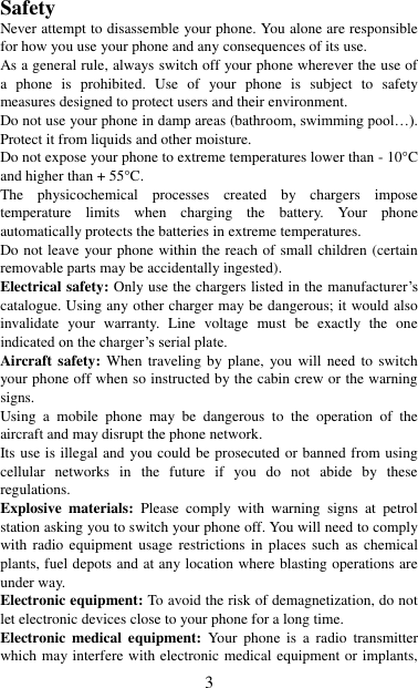   3 Safety Never attempt to disassemble your phone. You alone are responsible for how you use your phone and any consequences of its use. As a general rule, always switch off your phone wherever the use of a  phone  is  prohibited.  Use  of  your  phone  is  subject  to  safety measures designed to protect users and their environment. Do not use your phone in damp areas (bathroom, swimming pool…). Protect it from liquids and other moisture. Do not expose your phone to extreme temperatures lower than - 10°C and higher than + 55°C. The  physicochemical  processes  created  by  chargers  impose temperature  limits  when  charging  the  battery.  Your  phone automatically protects the batteries in extreme temperatures. Do not leave your phone within the reach of small children (certain removable parts may be accidentally ingested). Electrical safety: Only use the chargers listed in the manufacturer‟s catalogue. Using any other charger may be dangerous; it would also invalidate  your  warranty.  Line  voltage  must  be  exactly  the  one indicated on the charger‟s serial plate. Aircraft safety: When  traveling  by plane,  you  will  need  to switch your phone off when so instructed by the cabin crew or the warning signs. Using  a  mobile  phone  may  be  dangerous  to  the  operation  of  the aircraft and may disrupt the phone network. Its use is illegal and you could be prosecuted or banned from using cellular  networks  in  the  future  if  you  do  not  abide  by  these regulations. Explosive  materials:  Please  comply  with  warning  signs  at  petrol station asking you to switch your phone off. You will need to comply with radio  equipment  usage  restrictions  in  places  such  as  chemical plants, fuel depots and at any location where blasting operations are under way. Electronic equipment: To avoid the risk of demagnetization, do not let electronic devices close to your phone for a long time. Electronic  medical  equipment:  Your  phone  is  a  radio  transmitter which may interfere with electronic medical equipment or implants, 