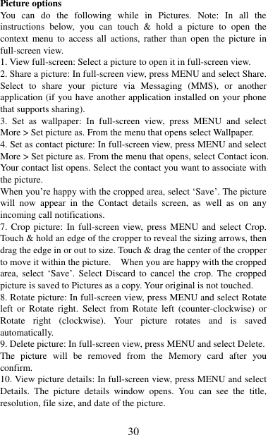   30 Picture options   You  can  do  the  following  while  in  Pictures.  Note:  In  all  the instructions  below,  you  can  touch  &amp;  hold  a  picture  to  open  the context  menu  to  access  all  actions,  rather  than  open  the  picture  in full-screen view. 1. View full-screen: Select a picture to open it in full-screen view.   2. Share a picture: In full-screen view, press MENU and select Share. Select  to  share  your  picture  via  Messaging  (MMS),  or  another application (if you have another application installed on your phone that supports sharing).   3.  Set  as  wallpaper:  In  full-screen  view,  press  MENU  and  select More &gt; Set picture as. From the menu that opens select Wallpaper.   4. Set as contact picture: In full-screen view, press MENU and select More &gt; Set picture as. From the menu that opens, select Contact icon. Your contact list opens. Select the contact you want to associate with the picture.   When you‟re happy with the cropped area, select „Save‟. The picture will  now  appear  in  the  Contact  details  screen,  as  well  as  on  any incoming call notifications.   7. Crop picture:  In  full-screen view,  press MENU  and  select  Crop. Touch &amp; hold an edge of the cropper to reveal the sizing arrows, then drag the edge in or out to size. Touch &amp; drag the center of the cropper to move it within the picture.    When you are happy with the cropped area, select  „Save‟.  Select  Discard  to cancel  the  crop.  The  cropped picture is saved to Pictures as a copy. Your original is not touched.   8. Rotate picture: In full-screen view, press MENU and select Rotate left  or  Rotate  right.  Select  from  Rotate  left  (counter-clockwise)  or Rotate  right  (clockwise).  Your  picture  rotates  and  is  saved automatically.   9. Delete picture: In full-screen view, press MENU and select Delete.     The  picture  will  be  removed  from  the  Memory  card  after  you confirm.   10. View picture details: In full-screen view, press MENU and select Details.  The  picture  details  window  opens.  You  can  see  the  title, resolution, file size, and date of the picture.   