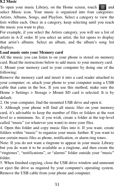   31 8.2 Music To open  your  music  Library,  on  the  Home  screen, touch   and select  Music  icon.  Your  music  is  organized  into  four  categories: Artists, Albums, Songs, and Playlists. Select a category to view the lists within each. Once in a category, keep selecting until you reach the music you want to play.   For example, if you select the Artists category, you will see a list of artists in A-Z order. If you select an artist, the list opens to display that  artist‟s  albums.  Select  an  album,  and  the  album‟s  song  list displays.   Load music onto your Memory card All the music you can listen to on your phone is stored on memory card. Read the instructions below to add music to your memory card.   1. Mount your memory card to your computer by doing  one of the following:   Remove the memory card and insert it into a card reader attached to your computer; or, attach your phone to your computer using a USB cable that  came in  the  box.  If  you use  this  method,  make  sure  the Home  &gt;  Settings  &gt;  Storage  &gt;  Mount  SD  card  is  selected.  It  is  by default.   2. On your computer, find the mounted USB drive and open it.   3.  Although  your  phone  will  find  all  music  files  on  your  memory card, it‟s advisable to  keep the  number of files or folders at the root level to a minimum. So, if you wish, create a folder at the top-level called “music” (or whatever you want) to store your files.   4. Open this folder and copy music files into it. If you want, create folders within “music” to organize your music further. If you want to use certain music files as phone, notification, or alarm ring tones. Note: If you do not want a ringtone to appear in your music Library but you do want it to be available as a ringtone, and then create the “ringtones”, “notifications”, or “alarms” folder outside your “music” folder.   5. When finished copying, close the USB drive window and unmount or eject the drive as  required  by your computer&apos;s operating system. Remove the USB cable from your phone and computer.    