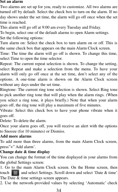   34 Set an alarm   Two alarms are set up for you, ready to customize. All two alarms are turned off by default. Select the check box to turn on the alarm. If no day shows under the set time, the alarm will go off once when the set time is reached. This alarm will go off at 9:00 am every Tuesday and Friday.   To begin, select one of the default alarms to open Alarm settings.   Set the following options:   Turn alarm on: Select the check box to turn alarm on or off. This is the same check box that appears on the main Alarm Clock screen. Time: The time the alarm will go off is shown. To change this time, select Time to open the time selector.   Repeat: The current repeat selection is shown. To change the setting, select  Repeat  and  make  a  selection  from  the  menu.  To  have  your alarm will only go off once  at  the  set  time,  don‟t  select  any  of  the options.  A  one-time  alarm  is  shown  on  the  Alarm  Clock  screen without any days under the set time. Ringtone: The current ring tone selection is shown. Select Ring tone to pick another ring tone that will play when the alarm rings. (When you select a ring tone, it plays briefly.) Note  that when  your alarm goes off, the ring tone will play a maximum of five minutes.   Vibrate:  Select  this  check  box  to  have  your  phone  vibrate  when  it goes off. Delete: To delete the alarm. Once your alarm goes off, you will receive an alert with the options to Snooze (for 10 minutes) or Dismiss.   Add more alarms   To add more than three alarms, from the main Alarm Clock screen, press”+” Add alarm‟.   Change date &amp; time display   You can change the format of the time displayed in your alarms from the global Settings screen: 1. Go  to  the  main  Alarm  Clock  screen.  On  the  Home screen,  then touch  and select Settings. Scroll down and select „Date &amp; time‟. The Date &amp; time settings screen appears.   2. Use the network-provided values by selecting „Automatic‟ check 