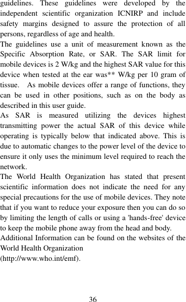   36 guidelines.  These  guidelines  were  developed  by  the independent  scientific  organization  ICNIRP  and  include safety  margins  designed  to  assure  the  protection  of  all persons, regardless of age and health. The  guidelines  use  a  unit  of  measurement  known  as  the Specific  Absorption  Rate,  or  SAR.  The  SAR  limit  for mobile devices is 2 W/kg and the highest SAR value for this device when tested at the ear was** W/kg per 10 gram of tissue.    As mobile devices offer a range of functions, they can  be  used  in  other  positions,  such  as  on  the  body  as described in this user guide. As  SAR  is  measured  utilizing  the  devices  highest transmitting  power  the  actual  SAR  of  this  device  while operating  is  typically  below  that  indicated  above.  This  is due to automatic changes to the power level of the device to ensure it only uses the minimum level required to reach the network. The  World  Health  Organization  has  stated  that  present scientific  information  does  not  indicate  the  need  for  any special precautions for the use of mobile devices. They note that if you want to reduce your exposure then you can do so by limiting the length of calls or using a &apos;hands-free&apos; device to keep the mobile phone away from the head and body.   Additional Information can be found on the websites of the World Health Organization   (http://www.who.int/emf). 