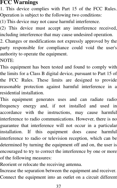   37  FCC Warnings 1.  This  device  complies  with  Part  15  of  the  FCC  Rules. Operation is subject to the following two conditions: (1) This device may not cause harmful interference. (2)  This  device  must  accept  any  interference  received, including interference that may cause undesired operation. 2. Changes or modifications not expressly approved by the party  responsible  for  compliance  could  void  the  user&apos;s authority to operate the equipment. NOTE:   This equipment has been tested and found to comply with the limits for a Class B digital device, pursuant to Part 15 of the  FCC  Rules.  These  limits  are  designed  to  provide reasonable  protection  against  harmful  interference  in  a residential installation. This  equipment  generates  uses  and  can  radiate  radio frequency  energy  and,  if  not  installed  and  used  in accordance  with  the  instructions,  may  cause  harmful interference to radio communications. However, there is no guarantee  that  interference  will  not  occur  in  a  particular installation.  If  this  equipment  does  cause  harmful interference to  radio or  television reception, which  can be determined by turning the equipment off and on, the user is encouraged to try to correct the interference by one or more of the following measures: Reorient or relocate the receiving antenna. Increase the separation between the equipment and receiver. Connect the equipment into an outlet on a circuit different 