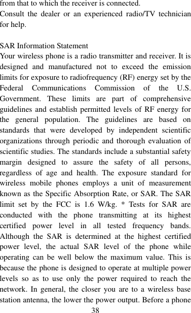   38 from that to which the receiver is connected.   Consult  the  dealer  or  an  experienced  radio/TV  technician for help.  SAR Information Statement Your wireless phone is a radio transmitter and receiver. It is designed  and  manufactured  not  to  exceed  the  emission limits for exposure to radiofrequency (RF) energy set by the Federal  Communications  Commission  of  the  U.S. Government.  These  limits  are  part  of  comprehensive guidelines and establish permitted levels of RF  energy for the  general  population.  The  guidelines  are  based  on standards  that  were  developed  by  independent  scientific organizations through  periodic  and thorough  evaluation  of scientific studies. The standards include a substantial safety margin  designed  to  assure  the  safety  of  all  persons, regardless  of  age  and  health.  The  exposure  standard  for wireless  mobile  phones  employs  a  unit  of  measurement known as the Specific Absorption Rate, or SAR. The SAR limit  set  by  the  FCC  is  1.6  W/kg.  *  Tests  for  SAR  are conducted  with  the  phone  transmitting  at  its  highest certified  power  level  in  all  tested  frequency  bands. Although  the  SAR  is  determined  at  the  highest  certified power  level,  the  actual  SAR  level  of  the  phone  while operating  can  be  well  below  the  maximum  value.  This  is because the phone is designed to operate at multiple power levels  so  as  to  use  only  the  power  required  to  reach  the network.  In  general, the  closer  you  are  to  a  wireless  base station antenna, the lower the power output. Before a phone 