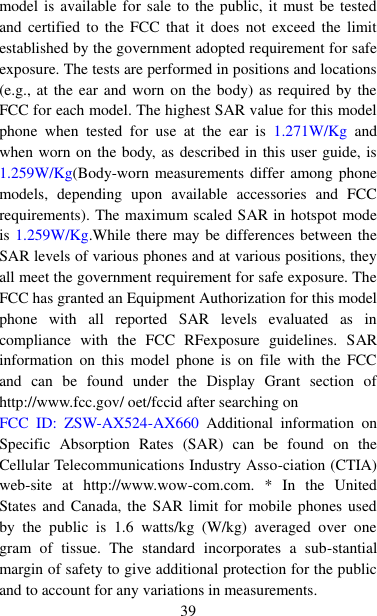  39 model is available for sale to the public, it must be tested and  certified  to  the  FCC  that  it  does  not  exceed  the  limit established by the government adopted requirement for safe exposure. The tests are performed in positions and locations (e.g., at the ear  and worn on the body) as required by the FCC for each model. The highest SAR value for this model phone  when  tested  for  use  at  the  ear  is  1.271W/Kg  and when worn on the body, as described in this user guide, is 1.259W/Kg(Body-worn measurements differ among phone models,  depending  upon  available  accessories  and  FCC requirements). The maximum scaled SAR in hotspot mode is 1.259W/Kg.While there may be differences between the SAR levels of various phones and at various positions, they all meet the government requirement for safe exposure. The FCC has granted an Equipment Authorization for this model phone  with  all  reported  SAR  levels  evaluated  as  in compliance  with  the  FCC  RFexposure  guidelines.  SAR information  on  this  model  phone  is  on  file  with  the  FCC and  can  be  found  under  the  Display  Grant  section  of http://www.fcc.gov/ oet/fccid after searching on   FCC  ID:  ZSW-AX524-AX660  Additional  information  on Specific  Absorption  Rates  (SAR)  can  be  found  on  the Cellular Telecommunications Industry Asso-ciation (CTIA) web-site  at  http://www.wow-com.com.  *  In  the  United States and Canada, the  SAR limit  for mobile phones used by  the  public  is  1.6  watts/kg  (W/kg)  averaged  over  one gram  of  tissue.  The  standard  incorporates  a  sub-stantial margin of safety to give additional protection for the public and to account for any variations in measurements. 