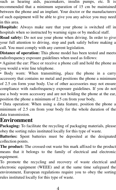   4 such  as  hearing  aids,  pacemakers,  insulin  pumps,  etc.  It  is recommended  that  a  minimum  separation  of  15 cm  be  maintained between the phone and an implant. Your doctor or the manufacturers of such equipment will be able to give you any advice you may need in this area.   Hospitals:  Always  make  sure  that  your  phone  is  switched  off  in hospitals when so instructed by warning signs or by medical staff.   Road safety: Do not use your phone when driving. In order to give your full attention to driving, stop and park safely before making a call. You must comply with any current legislation. Distance of operation: This phone model has been tested and meets radiofrequency exposure guidelines when used as follows: • Against the ear: Place or receive a phone call and hold the phone as you would a wire line telephone. •  Body  worn:  When  transmitting,  place  the  phone  in  a  carry accessory that contains no metal and positions the phone a minimum of 2.5 cm form your body. Use of other accessories may not ensure compliance with radiofrequency  exposure  guidelines.  If  you do not use a body worn accessory and are not holding the phone at the ear, position the phone a minimum of 2.5 cm from your body, •  Data  operation:  When using  a  data  feature,  position  the  phone  a minimum of  2.5  cm from  your body for the  whole duration  of the data transmission. Environment Packaging: To facilitate the recycling of packaging materials, please obey the sorting rules instituted locally for this type of waste. Batteries:  Spent  batteries  must  be  deposited  at  the  designated collection points. The product: The crossed-out waste bin mark affixed to the product means  that  it  belongs  to  the  family  of  electrical  and  electronic equipment. To  promote  the  recycling  and  recovery  of  waste  electrical  and electronic  equipment  (WEEE)  and  at  the  same  time  safeguard  the environment,  European  regulations  require  you  to  obey the  sorting rules instituted locally for this type of waste.  