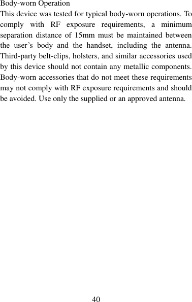   40  Body-worn Operation This device was tested for typical body-worn operations. To comply  with  RF  exposure  requirements,  a  minimum separation distance  of  15mm must  be maintained between the  user‟s  body  and  the  handset,  including  the  antenna. Third-party belt-clips, holsters, and similar accessories used by this device should not contain any metallic components. Body-worn accessories that do not meet these requirements may not comply with RF exposure requirements and should be avoided. Use only the supplied or an approved antenna.       