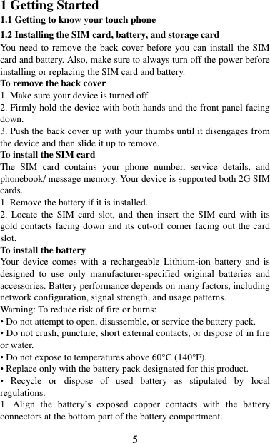   5 1 Getting Started 1.1 Getting to know your touch phone 1.2 Installing the SIM card, battery, and storage card You need to remove the  back cover before you can install the SIM card and battery. Also, make sure to always turn off the power before installing or replacing the SIM card and battery. To remove the back cover   1. Make sure your device is turned off. 2. Firmly hold the device with both hands and the front panel facing down.   3. Push the back cover up with your thumbs until it disengages from the device and then slide it up to remove.   To install the SIM card   The  SIM  card  contains  your  phone  number,  service  details,  and phonebook/ message memory. Your device is supported both 2G SIM cards. 1. Remove the battery if it is installed.   2. Locate  the  SIM  card slot,  and  then  insert  the  SIM  card  with its gold contacts facing down and its cut-off corner facing out the card slot.   To install the battery Your device  comes  with  a  rechargeable  Lithium-ion  battery  and  is designed  to  use  only  manufacturer-specified  original  batteries  and accessories. Battery performance depends on many factors, including network configuration, signal strength, and usage patterns.         Warning: To reduce risk of fire or burns: • Do not attempt to open, disassemble, or service the battery pack. • Do not crush, puncture, short external contacts, or dispose of in fire or water.   • Do not expose to temperatures above 60°C (140°F).   • Replace only with the battery pack designated for this product. •  Recycle  or  dispose  of  used  battery  as  stipulated  by  local regulations.     1.  Align  the  battery‟s  exposed  copper  contacts  with  the  battery connectors at the bottom part of the battery compartment.     