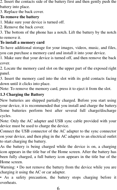   6 2. Insert the contacts side of the battery first and then gently push the battery into place.   3. Replace the back cover. To remove the battery   1. Make sure your device is turned off. 2. Remove the back cover. 3. The bottom of the phone has a notch. Lift the battery by the notch to remove it.     To install a memory card To have additional storage for your images, videos, music, and files, you can purchase a memory card and install it into your device. 1. Make sure that your device is turned off, and then remove the back cover. 2. Locate the memory card slot on the upper part of the exposed right panel. 3. Insert the memory card into the slot with its gold contacts facing down until it clicks into place.     Note: To remove the memory card, press it to eject it from the slot. 1.3 Charging the Battery New batteries are shipped  partially charged. Before  you start using your device, it is recommended that you install and charge the battery. Some  batteries  perform  best  after  several  full  charge/discharge cycles.     Note: Only the AC adapter and USB sync cable provided with your device must be used to charge the device.   Connect the USB connector of the AC adapter to the sync connector on your device, and then plug in the AC adapter to an electrical outlet to start charging the battery.     As  the  battery  is  being  charged while  the  device  is  on,  a  charging icon appears in the title bar of the Home screen. After the battery has been fully charged, a full battery icon appears in the title bar of the Home screen.     Warning: • Do not remove the battery from the device while you are charging it using the AC or car adapter.   •  As  a  safety  precaution,  the  battery  stops  charging  before  it overheats. 