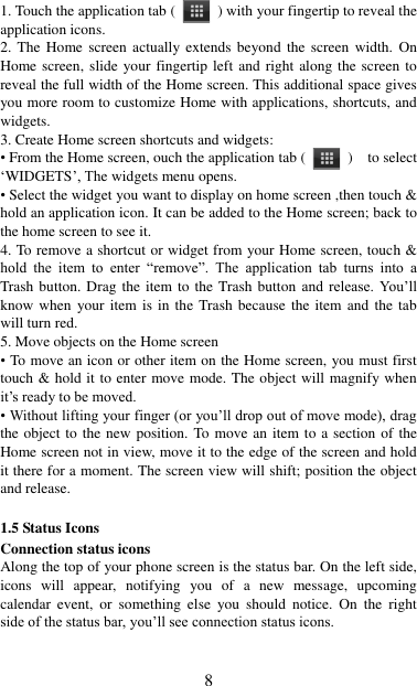   8 1. Touch the application tab (   ) with your fingertip to reveal the application icons.   2. The  Home  screen actually extends  beyond the screen  width.  On Home screen, slide  your fingertip left and  right along the screen  to reveal the full width of the Home screen. This additional space gives you more room to customize Home with applications, shortcuts, and widgets.   3. Create Home screen shortcuts and widgets:   • From the Home screen, ouch the application tab (   )    to select „WIDGETS‟, The widgets menu opens.   • Select the widget you want to display on home screen ,then touch &amp; hold an application icon. It can be added to the Home screen; back to the home screen to see it.   4. To remove a shortcut or widget from your Home screen, touch &amp; hold  the  item  to  enter  “remove”.  The  application  tab  turns  into  a Trash button. Drag the item to  the Trash button and  release.  You‟ll know when  your item is in the Trash because the item and the tab will turn red. 5. Move objects on the Home screen   • To move an icon or other item on the Home screen, you must first touch &amp; hold it to enter move mode. The object will magnify when it‟s ready to be moved.   • Without lifting your finger (or you‟ll drop out of move mode), drag the object to the new position. To move an item to a section of the Home screen not in view, move it to the edge of the screen and hold it there for a moment. The screen view will shift; position the object and release.    1.5 Status Icons Connection status icons Along the top of your phone screen is the status bar. On the left side, icons  will  appear,  notifying  you  of  a  new  message,  upcoming calendar  event,  or  something  else  you  should  notice.  On the  right side of the status bar, you‟ll see connection status icons.   