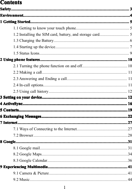 1ContentsContentsContentsContentsSafetySafetySafetySafety ................................................................................................................................................................................................................................................................................................................................................................................................................................ 3333EnvironmentEnvironmentEnvironmentEnvironment ........................................................................................................................................................................................................................................................................................................................................................................................ 44441111 GettingGettingGettingGetting StartedStartedStartedStarted ............................................................................................................................................................................................................................................................................................................................................................ 55551.1 Getting to know your touch phone ............................................... 51.2 Installing the SIM card, battery, and storage card .......................... 51.3 Charging the Battery ................................................................... 61.4 Starting up the device ................................................................. 71.5 Status Icons ............................................................................... 92222 UsingUsingUsingUsing phonephonephonephone featuresfeaturesfeaturesfeatures .................................................................................................................................................................................................................................................................................................................... 101010102.1 Turning the phone function on and off ........................................ 102.2 Making a call ........................................................................... 112.3 Answering and Ending a call ..................................................... 112.4 In-call options .......................................................................... 112.5 Using call history ..................................................................... 123333 SettingSettingSettingSetting onononon youryouryouryour devicedevicedevicedevice ............................................................................................................................................................................................................................................................................................................ 121212124444 ActiveSyncActiveSyncActiveSyncActiveSync ................................................................................................................................................................................................................................................................................................................................................................................ 161616165555 ContactsContactsContactsContacts ................................................................................................................................................................................................................................................................................................................................................................................................ 191919196666 ExchangingExchangingExchangingExchanging MessagesMessagesMessagesMessages ................................................................................................................................................................................................................................................................................................................ 222222227777 InternetInternetInternetInternet .................................................................................................................................................................................................................................................................................................................................................................................................... 272727277.1 Ways of Connecting to the Internet ............................................. 277.2 Browser ................................................................................... 288888 GoogleGoogleGoogleGoogle ............................................................................................................................................................................................................................................................................................................................................................................................................ 313131318.1 Google mail ............................................................................. 318. 2 Google Maps ............................................................................ 348. 3 Google Calendar ....................................................................... 369999 ExperiencingExperiencingExperiencingExperiencing MultimediaMultimediaMultimediaMultimedia ........................................................................................................................................................................................................................................................................................ 414141419.1 Camera &amp; Picture ..................................................................... 419.2 Music ...................................................................................... 44