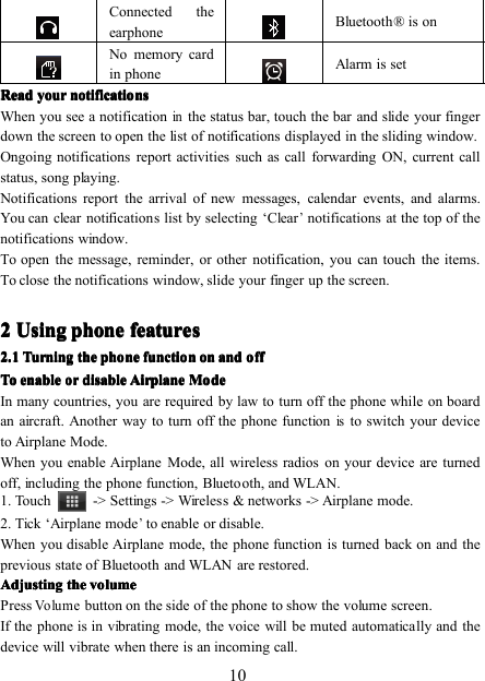 10Connected theearphoneBluetooth ® is onNo memory cardin phoneAlarm is setReadReadReadRead youryouryouryour notificationsnotificationsnotificationsnotificationsWhen you see a notificationinthe status bar, touch the bar and slide your fingerdown the screen to open the list of notifications displayed in the sliding window.Ongoing notifications report activities such as call forwarding ON, current callstatus, song playing.Notifications report the arrival of new messages, calendar events, and alarms.You can clear notifications list by selecting ‘ Clear’notifications at the top of thenotifications window.To open the message, reminder, or other notification, you can touch the items.To close the notifications window, slide your finger up the screen.2222 UsingUsingUsingUsing phonephonephonephone featuresfeaturesfeaturesfeatures2222 .1.1.1.1 TurningTurningTurningTurning thethethethe phonephonephonephone functionfunctionfunctionfunction onononon andandandand offoffoffoffToToToTo enableenableenableenableorororordisabledisabledisabledisable AirplaneAirplaneAirplaneAirplane ModeModeModeModeIn many countries, you are required by law to turn off the phone while on boardan aircraft. Another way to turn off the phone functionisto switch your deviceto Airplane Mode.When you enable Airplane Mode, all wireless radios on your device are turnedoff, including the phone function, Bluetooth, and WLAN.1. T ouch -&gt; Settings -&gt; Wireless &amp; networks -&gt; Airplane mode.2. Tick ‘ Airplane m ode’to enable or disable.When you disable Airplane m ode, the phone function is turned back on and theprevious state of Bluetooth and WLAN are restored.AdjustingAdjustingAdjustingAdjusting thethethethe volumevolumevolumevolumePressVolumebutton on the side of the phone to show the volume screen .If the phone is in vibrating mode, the voice will be muted automatically and thedevice will vibrate when there is an incoming call.