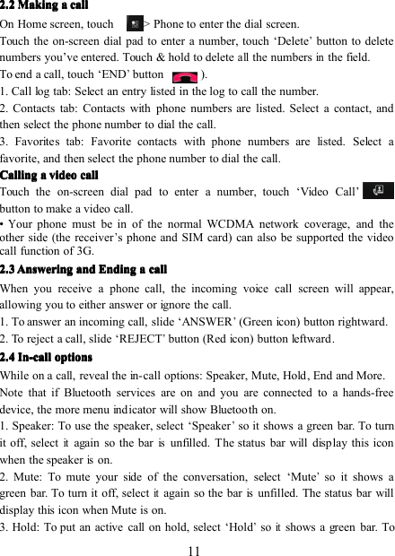 112222 .2.2.2.2 MakingMakingMakingMaking aaaa callcallcallcallOn Home screen, touch -&gt; Phone to enter the dial screen.Touch the on-screen dial pad to enter a number, touch ‘ Delete’button to deletenumbers you ’ ve entered. Touch &amp; hold to deleteallthe numbersinthe field.To end a call, touch ‘ END’button ) .1. Call log tab: Select an entry listed in the log to call the number.2. Contacts tab: Contacts with phone numbers are listed. Select a contact, andthen select the phone number to dial the call.3. Favorites tab: Favorite contacts with phone numbers are listed. Select afavorite, and then select the phone number to dial the call.CallingCallingCallingCalling aaaa videovideovideovideo callcallcallcallTouch the on-screen dial pad to enter a number, touch ‘ Video C all ’button to make a video call.•Your phone must be in of the normal WCDMA network coverage, and theother side (the receiver’s phone and SIM card) can also be supported the videocall function of 3G.2222 .3.3.3.3 AnsweringAnsweringAnsweringAnswering andandandand EndingEndingEndingEnding aaaa callcallcallcallWhen you receive a phone call, the i ncoming v oice c all screen will appear,allowing you to either answer or ignore the call.1. To answer an incoming call, slide ‘ ANSWER’(Green icon) button rightward .2. T o reject a call , slide ‘ REJECT’button (Red icon) button leftward .2222 .... 4444 In-callIn-callIn-callIn-call optionsoptionsoptionsoptionsWhile on a call, reveal the in-call options: Speaker, Mute, Hold , End and More .Note that if Bluetooth services are on and you are connected to a hands-freedevice, the more menu indicator will show Bluetooth on.1. Speaker: To use the speaker, select ‘ Speaker’so it shows a green bar. To turnit off, selectitagain so the barisunfilled. The status bar will display this iconwhen the speakerison.2. Mute: To mute your side of the conversation, select ‘ Mute’so it shows agreen bar. To turn it off, selectitagain so the barisunfilled. The status bar willdisplay this icon when Mute is on.3. Hold: To put an active call on hold, select ‘ Hold’soitshows a green bar. To