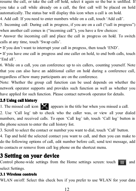 12resume the call, or take the call off hold, selectitagain so the barisunfilled. Ifyou take a call while already on a call, the first call will be placed on holdautomatically. The status bar will display this icon when a callison hold.4. Add call:If you need to enter numbers while on a call , touch ‘ Add call ’ .5. Incoming call:D uring callinprogress , i f you are on a call ( “ call in progress ” )when another call comesin( “ incoming call ” ), you have a few choices:• Answer the incoming call and place the callinprogress on hold. To switchcalls at any time, touch ‘ Sw ap calls ’ .• If you don ’ t want to interrupt your call in progress, then touch ‘ END ’ .• If you have one callinprogress and one caller on hold, to end both calls, touch‘ Endall’ .6. While on a call, you can conference up to six callers, counting yourself. Notethat you can also have an additional caller on hold during a conference call,regardless of how many participants are on the conference.Note: Whether the group call function can be used depends on whether thenetwork operator supports and provides such function as well as whether youhave applied for such function. Please contact network operator for details.2222 .... 5555 UsingUsingUsingUsing callcallcallcall historyhistoryhistoryhistory1. The missed call icon appears in the title bar when you missed a call.2. Use ‘ Call log’tab to check who the caller was, or viewallyour dialednumbers, and received calls. To open ‘ Call log’tab, t ouch ‘ Call log’buttoninthe phone screen to enter the call history list.3. Scroll to select the contact or number you want to dial , touch ‘ Call’button.4. Tap and hold the selected contact you want to call, and then you can make todo the following options of call, edit number before call, send text message, addto contacts or remove from call log phone on the shortcut menu.3333 SettingSettingSettingSetting onononon youryouryouryour devicedevicedevicedeviceControl phone-wide settings from the Home settings screen: touch andselect Settings.3333 .... 1111 WirelessWirelessWirelessWireless controlscontrolscontrolscontrolsWLAN on/off: Select this check box if you prefer to use WLAN for your data