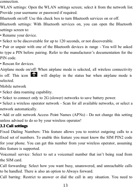 13connection.WLAN settings: Open the WLAN settings screen; select it from the network list.Provide your username or password if required.Bluetooth on/off: Use this check box to turn Bluetooth services on or off.Bluetooth settings: With Bluetooth services on, you can open the Bluetoothsettings screen to:• Rename your device.• Select to be discoverable for up to 120 seconds, or not discoverable.• Pair or unpair with one of the Bluetooth devicesinrange - You will be askedto type a PIN before pairing. Refer to the manufacturer ’ s documentation for thePIN code.• Rescan for devices.Airplane mode on/off: When airplane mode is selected,allwireless connectivityis off. This icon will display in the status bar when airplane modeisselected.Mobile network• Select data roaming capability.• Select to connect only to 2G (slower) networks to save battery power.• Select a wireless operator network - Scan for all available networks, or select anetwork automatically.• Add or edit network Access Point Names (APNs) - Do not change this settingunless advised to do so by your wireless operator!3333 .... 2222 CallCallCallCall settingssettingssettingssettingsFixed Dialing Numbers: This feature allows you to restrict outgoing calls to afixed set of numbers. To enable this feature you must know the SIM PIN2 codefor your phone.Youcan get this number from your wireless operator, assumingthis feature is supported.Voicemail service:Select to set a voicemail number that isn ’ t being read fromthe SIM card.Call forwarding: Select how you want busy, unanswered, and unreachable callsto be handled. Thereisalso an option to Always forward.Call b arring:Restrict to answer or dial the callinany situation. You need to