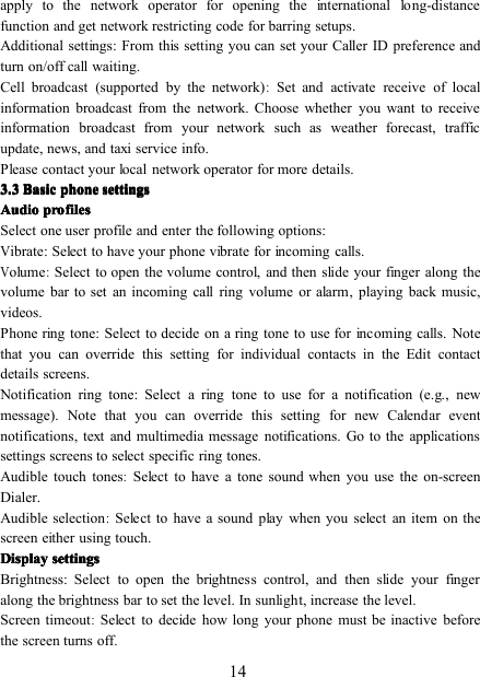 14apply to the network operator for opening the international long-distancefunction and get network restricting code for barring setups.Additional settings: From this setting you can set your Caller ID preference andturn on/off call waiting.Cell b roadcast (supported by the network):Set and activate receive of localinformation broadcast from the network. Choose whether you want to receiveinformation broadcast from your network such as weather forecast, trafficupdate, news, and taxi service info.Please contact your local network operator for more details.3333 .... 3333 BasicBasicBasicBasic phonephonephonephone settingssettingssettingssettingsAudioAudioAudioAudio profilesprofilesprofilesprofilesSelect one user profile and enter the following options:Vibrate : Select to have your phone vibrate for incoming calls.Volume:Select to open the volume control, and then slide your finger along thevolume bar to set an incoming call ring volume or alarm, playing back music,videos.Phone ring tone : Select to decide on a ring tone to use for incoming calls. Notethat you can override this setting for individual contacts in the Edit contactdetails screens.Notification ring tone : Select a ring tone to use for a notification (e.g., newmessage). Note that you can override this setting for new Calendar eventnotifications, text and multimedia message notifications. Go to the applicationssettings screens to select specific ring tones.Audible touch tones:Select to have a tone sound when you use the on-screenDialer.Audible selection:Select to have a sound play when you select an item on thescreen either using touch.DisplayDisplayDisplayDisplay settingssettingssettingssettingsBrightness : Select to open the brightness control, and then slide your fingeralong the brightness bar to set the level. In sunlight, increase the level.Screen timeout:Select to decide how long your phone must be inactive beforethe screen turns off.