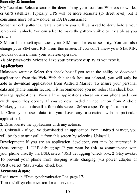 15SecuritySecuritySecuritySecurity &amp;&amp;&amp;&amp; locationlocationlocationlocationMy Location:Select a source for determining your location: Wireless networks,or GPS satellites . Typically GPS will be more accurate (to street level) but itconsumes more battery power orDATAconsuming .Screen unlock pattern : Create a pattern you will be asked to draw before yourscreen will unlock. You can select to make the pattern visible or invisible as youdraw it.SIM card lock settings : Lock your SIM card for extra security. You can alsochange your SIM card PIN from this screen. If you don ’ t know your SIM PIN,you can obtainitfrom your wireless operator.Visible passwords:Select to have your password display as you type it.ApplicationsApplicationsApplicationsApplicationsUnknown sources:Select this check box if you want the ability to downloadapplications from the Web. With this check box not selected, you will only beable to download applications from Android Market. To ensure your personaldata and phone remain secure ; itisrecommended you not select this check box.Manage applications :Viewall the applications stored on your phone and howmuch space they occupy. If you ’ ve downloaded an application from AndroidMarket, you can uninstall it from this screen. Select a specific application to:1. Clear your user data (if you have any associated with a particularapplication).2. Disassociate the application with any actions.3. Uninstall - If you ’ ve downloaded an application from Android Market, youwill be able to uninstallitfrom this screen by selecting Uninstall.Development : If you are an application developer, you may be interestedinthese settings: 1. USB debugging:If you want be able to communicate withyour phone directly via USB, select ‘ USB debugging’check box. 2. Stay awake :To prevent your phone from sleeping while charging (via power adapter orUSB), select ‘ Stay awake’check box.AccountsAccountsAccountsAccounts &amp;&amp;&amp;&amp; syncsyncsyncsyncRead more in “ Data synchronization ” on page 17 .Turn on/off synchronization forallservices.