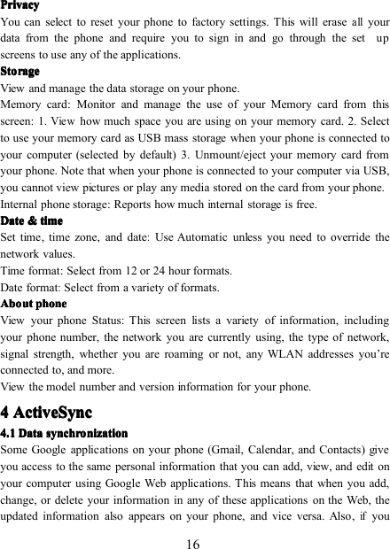 16PrivacyPrivacyPrivacyPrivacyYou can select to reset your phone to factory settings. This will eraseallyourdata from the phone and require you to sign in andgothrough the set upscreens to use any of the applications.StorageStorageStorageStorageView and manage the data storage on your phone .Memory card : Monitor and manage the use of your Memory card from thisscreen: 1.Viewhow much space you are using on your memory card. 2. Selectto use your memory card as USB mass storage when your phone is connected toyour computer (selected by default) 3. Unmount/eject your memory card fromyour phone. Note that when your phone is connected to your computer via USB,you cannot view pictures or play any media stored on the card from your phone.Internal phone storage : Reports how much internal storage is free.DateDateDateDate &amp;&amp;&amp;&amp; timetimetimetimeSet time, time zone, and date:Use Automatic unless you need to override thenetwork values.Time format : Select from 12 or 24 hour formats.Date format:Select from a variety of formats.AboutAboutAboutAbout phonephonephonephoneView your phone Status : This screen lists a variety of information, includingyour phone number, the network you are currently using, the type of network,signal strength, whether you are roaming or not, any WLAN addresses you ’ reconnected to, and more.View the model number and version information for your phone.4444 ActiveSyncActiveSyncActiveSyncActiveSync4.14.14.14.1 DataDataDataData synchronizationsynchronizationsynchronizationsynchronizationSome Google applications on your phone (Gmail, Calendar, and Contacts) giveyou access to the same personal information that you can add, view, and edit onyour computer using Google Web applications. This means that when you add,change, or delete your information in any of these applications on the Web, theupdated information also appears on your phone, and vice versa. Also,ifyou