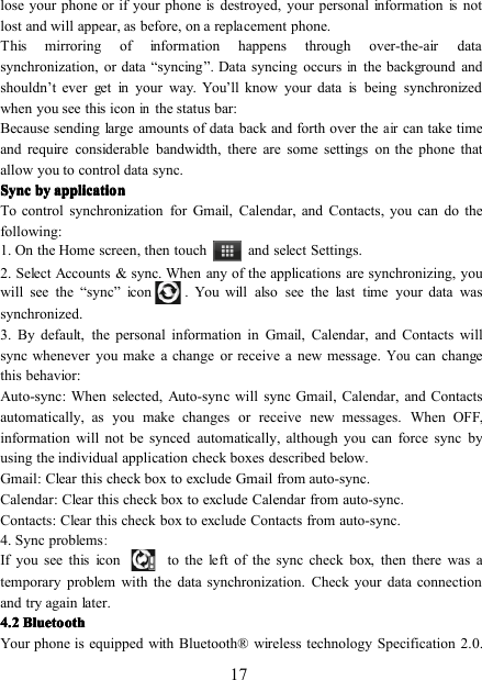 17lose your phone or if your phoneisdestroyed, your personal informationisnotlost and will appear, as before, on a replacement phone.This mirroring of information happens through over-the-air datasynchronization, or data “ syncing ” . Data syncing occursinthe background andshouldn ’ t ever get in your way. You ’ ll know your dataisbeing synchronizedwhen you see this iconinthe status bar:Because sending large amounts of data back and forth over theaircan take timeand require considerable bandwidth, there are some settings on the phone thatallow you to control data sync.SyncSyncSyncSync bybybyby applicationapplicationapplicationapplicationTo control synchronization for Gmail, Calendar, and Contacts, you can do thefollowing:1. On the Home screen , then touch and select Settings.2. Select Accounts &amp; sync. When any of the applications are synchronizing, youwill see the “ sync ” icon . You will also see the last time your data wassynchronized.3. By default, the personal information in Gmail, Calendar, and Contacts willsync whenever you make a change or receive a new message.Youcan changethis behavior:Auto-sync : When selected, Auto-sync will sync Gmail, Calendar, and Contactsautomatically, as you make changes or receive new messages. When OFF,information will not be synced automatically, although you can force sync byusing the individual application check boxes described below.Gmail : Clear this check box to exclude Gmail from auto-sync.Calendar : Clear this check box to exclude Calendar from auto-sync.Contacts : Clear this check box to exclude Contacts from auto-sync.4. Sync problems:If you see this icon to the left of the sync check box, then there was atemporary problem with the data synchronization. Check your data connectionand try again later.4.24.24.24.2 BluetoothBluetoothBluetoothBluetoothYour phone is equipped with Bluetooth ® wireless technology Specification 2.0.