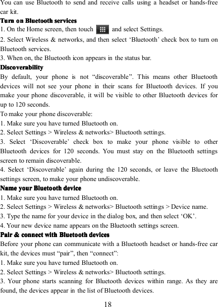 18You can use Bluetooth to send and receive calls using a headset or hands-freecar kit.TurnTurnTurnTurnonononon BluetoothBluetoothBluetoothBluetooth servicesservicesservicesservices1. On the Home screen , then touch and select Settings.2 . Select Wireless &amp; networks , and then select ‘ Bluetooth’check box to turn onBluetooth services.3 . When on, the Bluetooth icon appearsinthe status bar.DiscoverabilityDiscoverabilityDiscoverabilityDiscoverabilityBy default, your phoneisnot “ discoverable ” . This means other Bluetoothdevices will not see your phoneintheir scans for Bluetooth devices. If youmake your phone discoverable, it will be visible to other Bluetooth devices forup to 120 seconds.To make your phone discoverable:1 . Make sure you have turned Bluetooth on .2 . Select Settings &gt; Wireless &amp; networks &gt; Bluetooth settings.3 . Select ‘ Discoverable’check box to make your phone visible to otherBluetooth devices for 120 seconds. You must stay on the Bluetooth settingsscreen to remain discoverable.4 . Select ‘ Discoverable’again during the 120 seconds, or leave the Bluetoothsettings screen, to make your phone undiscoverable.NameNameNameName youryouryouryour BluetoothBluetoothBluetoothBluetooth devicedevicedevicedevice1 . Make sure you have turned Bluetooth on .2. S elect Settings &gt; Wireless &amp; networks &gt; Bluetooth settings &gt; Device name.3 . Type the name for your device in the dialog box, and then select ‘ OK ’ .4 . Your new device name appears on the Bluetooth settings screen.PairPairPairPair &amp;&amp;&amp;&amp; connectconnectconnectconnect withwithwithwith BluetoothBluetoothBluetoothBluetooth devicesdevicesdevicesdevicesBefore your phone can communicate with a Bluetooth headset or hands-free carkit, the devices must “ pair ” , then “ connect ”:1. Make sure you have turned Bluetooth on .2. S elect Settings &gt; Wireless &amp; networks &gt; Bluetooth settings.3. Your phone starts scanning for Bluetooth devices within range. As they arefound, the devices appearinthe list of Bluetooth devices.