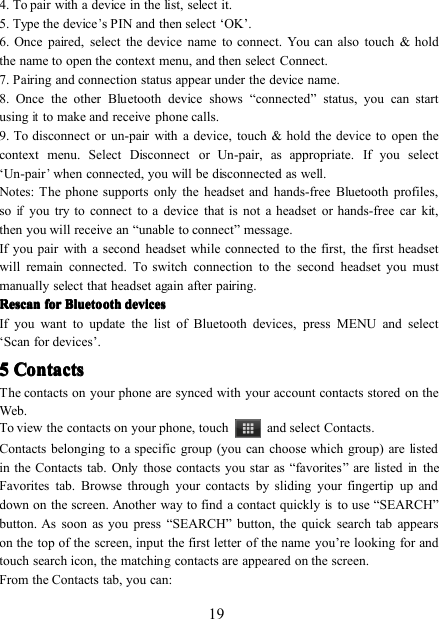 194. To pair with a device in the list, select it.5 . Type the device’s PIN and then select ‘ OK ’ .6. Once paired, select the device name to connect. You can also touch &amp; holdthe name to open the context menu, and then select Connect.7. Pairing and connection status appear under the device name.8. Once the other Bluetooth device shows “ connected ” status, you can startusingitto make and receive phone calls.9 . To disconnect or un - pair with a device, touch &amp; hold the device to open thecontext menu. Select Disconnect or Un - pair, as appropriate. If you select‘ Un - pair’when connected, you will be disconnected as well.Notes: The phone supports only the headset and hands-free Bluetooth profiles,soifyou try to connect to a device that is not a headset or hands-free car kit,then you will receive an “ unable to connect ” message.If you pair with a second headset while connected to the first, the first headsetwill remain connected. To switch connection to the second headset you mustmanually select that headset again after pairing.RescanRescanRescanRescan forforforfor BluetoothBluetoothBluetoothBluetooth devicesdevicesdevicesdevicesIf you want to update the list of Bluetooth devices, press MENU and select‘ Scan for devices ’ .5555 ContactsContactsContactsContactsThe contacts on your phone are synced with your account contacts stored on theWeb.To view the contacts on your phone, touch and select Contacts.Contacts belonging to a specific group (you can choose which group) are listedin the Contacts tab. Only those contacts you star as “ favorites ” are listedintheFavorites tab. Browse through your contacts by sliding your fingertip up anddown on the screen. Another way to find a contact quicklyisto use “ SEARCH ”button . As soon as you press “ SEARCH ” button, the quick search tab appearson the top of the screen, input the first letter of the name you ’ re looking for andtouch search icon, the matching contacts are appear ed on the screen.From the Contacts tab, you can: