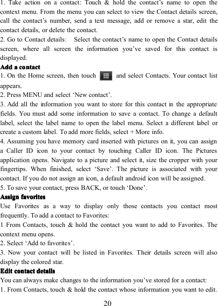 201. Take action on a contact : Touch &amp; hold the contact ’ s name to open thecontext menu. From the menu you can select to view the Contact details screen,call the contact ’ s number, send a text message, add or remove a star, edit thecontact details, or delete the contact.2. Go to Contact details:Select the contact ’ s name to open the Contact detailsscreen, where all screen the information you ’ ve saved for this contact isdisplayed.AddAddAddAdd aaaa contactcontactcontactcontact1. On the Home screen , then touch and select Contacts. Your contact listappears.2. Press MENU and select ‘ New contact ’ .3. Add all the information you want to store for this contactinthe appropriatefields. You must add some information to save a contact. To change a defaultlabel, select the label name to open the label menu. Select a different label orcreate a custom label. To add more fields, select + More info.4. Assuming you have memory card inserted with pictures on it, you can assigna Caller ID icon to your contact by touching Caller ID icon. The Picturesapplication opens. Navigate to a picture and select it, size the cropper with yourfingertips. When finished, select ‘ Save ’ . The picture is associated with yourcontact. If you do not assign an icon, a default android icon will be assigned .5 . To save your contact, press BACK, or touch ‘ Done ’ .AssignAssignAssignAssign favoritesfavoritesfavoritesfavoritesUse Favorites as a way to display only those contacts you contact mostfrequently. To add a contact to Favorites:1 From Contacts, touch &amp; hold the contact you want to add to Favorites. Thecontext menu opens.2. Select ‘ Add to favorites ’ .3. Now your contact will be listed in Favorites. Their details screen will alsodisplay the colored star.EditEditEditEdit contactcontactcontactcontact detailsdetailsdetailsdetailsYou can always make changes to the information you ’ ve stored for a contact:1. From Contacts, touch &amp; hold the contact whose information you want to edit.