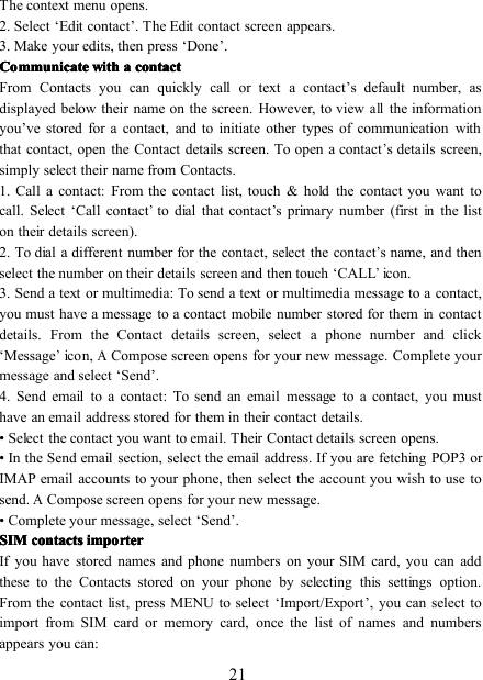 21The context menu opens.2. Select ‘ Edit contact ’ . The Edit contact screen appears.3. Make your edits, then press ‘ Done ’ .CommunicateCommunicateCommunicateCommunicate withwithwithwith aaaa contactcontactcontactcontactFrom Contacts you can quickly call or text a contact ’ s default number, asdisplayed below their name on the screen. However, to viewallthe informationyou ’ ve stored for a contact, and to initiate other types of communication withthat contact, open the Contact details screen. To open a contact’s details screen,simply select their name from Contacts.1. Call a contact:From the contact list , touch &amp; hold the contact you want tocall. Select ‘ Call contact’to dial that contact ’ s primary number (firstinthe liston their details screen).2 . To dial a different number for the contact, select the contact’s name, and thenselect the number on their details screen and then touch ‘ CALL’icon.3. Send a text or multimedia : To send a text or multimedia message to a contact,you must have a message to a contact mobile number stored for themincontactdetails. From the Contact details screen, select a phone number and click‘ M essage’icon,ACompose screen opens for your new message. Complete yourmessage and select ‘ Send ’ .4. Send email to a contact : To send an email message to a contact, you musthave an email address stored for them in their contact details.• Select the contact you want to email. Their Contact details screen opens.• In the Send email section, select the email address. If you are fetching POP3 orIMAP email accounts to your phone, then select the account you wish to use tosend.ACompose screen opens for your new message.• Complete your message, select ‘ Send ’ .SIMSIMSIMSIM contactscontactscontactscontacts importerimporterimporterimporterIf you have stored names and phone numbers on your SIM card, you can addthese to the Contacts stored on your phone by selecting this settings option.From the contact list , press MENU to select ‘ Import/Export ’ , you can select toimport from SIM card or memory card, o nce the list of names and numbersappears you can: