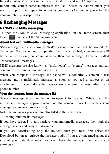 22Importallnames/numbers in the list - Press MENU and select ‘ Import all ’ .Import only certain names/numbersinthe list - Select the name/number youwant to import, then repeat for others as you wish. (As soon as you select thename/number,itis imported.)6666 ExchangingExchangingExchangingExchanging MessagesMessagesMessagesMessages6.16.16.16.1 SMSSMSSMSSMS andandandand MMSMMSMMSMMS messagingmessagingmessagingmessagingTo open the SMS &amp; MMS Messaging application, on the Home screen , thentouch and select the Messaging icon .AboutAboutAboutAbout texttexttexttext andandandand multimediamultimediamultimediamultimedia messagesmessagesmessagesmessagesSMS messages are also know as “ text ” messages and can each be around 160characters. If you continue to type after the limit is reached, your message willbe delivered as one, but count as more than one message. These are called“ concatenated ” messages.MMS messages are also known as “ multimedia ” or “ picture ” messages and cancontain text, picture, audio, and video files.When you compose a message, the phone will automatically convert a textmessage into a multimedia message as soon as you add a subject or anattachment, or if you address the message using an email address rather than aphone number.ViewViewViewView thethethethe messagemessagemessagemessage fromfromfromfrom tttt hehehehe messagemessagemessagemessage listlistlistlistSelect a message thread in the list to openitfor reading. When open, theindividual messages appear stacked on the screen, much like with instantmessaging conversations (or chats).Note that messages you send are also listedinthe Read view.1. Reading multimedia messagesIf you have selected to auto-retrieve your multimedia messages, then both themessage header and body will download.If you are downloading only the headers, then you must first select theDownload button to retrieve the message body. If you are concerned about thesize of your data downloads, you can check the message size before youdownload.