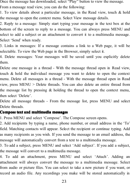 23Once the message has downloaded, select “ P lay ” button to view the message.From a message read view, you can do the following:1. To view details about a particular message, in the Read view, touch &amp; holdthe message to open the context menu. Select View message details.2. Reply to a message : Simply start typing your messageinthe text box at thebottom of the screen to reply to a message. You can always press MENU andselect to add a subject or an attachment to convertitto a multimedia message.Select ‘ Send’when ready.3. Linksinmessages : If a message contains a link to a Web page, it will beselectable. To view the Web pageinthe Browser, simply select it.4. Delete messages:Your messages will be saved until you explicitly deletethem.Delete one messageina thread - With the message thread openinRead view,touch &amp; hold the individual message you want to delete to open the contextmenu. Deleteallmessagesina thread - With the message thread open in Readview, press MENU &gt; Delete thread s . You can also delete an entire thread fromthe message list by pressing &amp; holding the thread to open the context menu,then select ‘ Delete ’ .Delete all message threads - From the message list, press MENU and selectDelete threads.ComposeComposeComposeCompose texttexttexttext andandandand multimediamultimediamultimediamultimedia messagesmessagesmessagesmessages1. Press MENU and select ‘ Compose ’ . The Compose screen opens.2. Add recipients by typing a name, phone number, or email address in the ‘ To’field. Matching contacts will appear. Select the recipient or continue typing. Addas many recipients as you wish. If you send the message to an email address, themessage will automatically convert from a text to a multimedia message.3. To add a subject, press MENU and select ‘ Add subject ’ . If you add a subject,the message will convert to a multimedia message.4. To add an attachment, press MENU and select ‘ Attach ’ . Adding anattachment will always convert the message to a multimedia message. Selectfrom audio or picture files.Youcan select to take a new pictureifyou want, orrecord an audio file. Any recordings you make will be stored automaticallyin