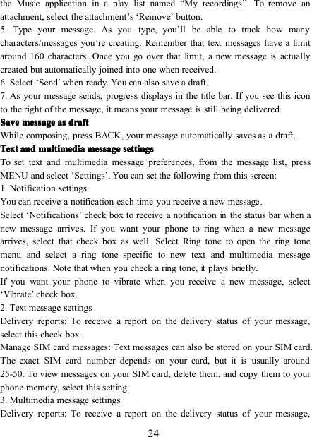 24the Music application in a play list named “ My recordings ” . To remove anattachment, select the attachment’s ‘ Remove’button.5. Type your message. As you type, you ’ ll be able to track how manycharacters/messages you ’ re creating. Remember that text messages have a limitaround 160 characters. Once yougoover that limit, a new messageisactuallycreated but automatically joined into one when received.6. Select ‘ Send’when ready. You can also save a draft.7. As your message sends, progress displays in the title bar. If you see this iconto the right of the message, it means your messageisstill being delivered.SaveSaveSaveSave messagemessagemessagemessage asasasas draftdraftdraftdraftWhile composing, press BACK , y our message automatically saves as a draft.TextTextTextText andandandand multimediamultimediamultimediamultimedia messagemessagemessagemessage settingssettingssettingssettingsTo set text and multimedia message preferences, from the message list, pressMENU and select ‘ Settings ’ . You can set the following from this screen:1. Notification settingsYou can receive a notification each time you receive a new message .Select ‘ Notifications’check box to receive a notificationinthe status bar when anew message arrives. If you want your phone to ring when a new messagearrives, select that check box as well. Select Ring tone to open the ring tonemenu and select a ring tone specific to new text and multimedia messagenotifications. Note that when you check a ring tone,itplays briefly.If you want your phone to vibrate when you receive a new message, select‘ Vibrate’check box.2.Textmessage settingsDelivery reports:To receive a report on the delivery status of your message,select this check box.Manage SIM card messages :Textmessages can also be stored on your SIM card.The exact SIM card number depends on your card, but itisusually around25-50. To view messages on your SIM card, delete them, and copy them to yourphone memory, select this setting.3. Multimedia message settingsDelivery reports:To receive a report on the delivery status of your message,