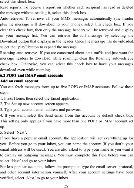 25select this check box.Read reports : To receive a report on whether each recipient has read or deletedthe message without reading it, select this check box.Auto-retrieve : To retrieveallyour MMS messages automatically (the headerplus the message will download to your phone), select this check box. If youclear this check box, then only the message headers will be retrieved and displayin your message list.Youcan retrieve the full message by selecting theDownload button that displaysinthe header. Once the message has downloaded,select the “ play ” button to expand the message.Roaming auto-retrieve:If you are concerned about data traffic and just want themessage headers to download while roaming, clear the Roaming auto-retrievecheck box. Otherwise, you can select this check box to have your messagesdownload even while roaming.6.26.26.26.2 POP3POP3POP3POP3 andandandand IMAPIMAPIMAPIMAP emailemailemailemail accountsaccountsaccountsaccountsAddAddAddAdd anananan emailemailemailemail accountaccountaccountaccountYou can fetch messages from up to five POP3 or IMAP accounts. Follow thesesteps:1. Press Home, then select the Email application .2. The Set up new account screen appears.3. Type your account email address and password.4. If you want, select the Send email from this account by default check box.This setting only appliesifyou have more than one POP3 or IMAP account setup.5. Select ‘ Next ’ .If you have a popular email account, the application will set everything up foryou! Before you go to your Inbox, you can name the account(ifyou don ’ t, youremail address will be used).Youare also asked to type your name as you wantitto display on outgoing messages.Youmust complete this field before you canselect ‘ Next’and go to your Inbox.For less popular accounts, follow the prompts to type the email server, protocol,and other account information yourself. After your account settings have beenverified, select ‘ Next’togoto your Inbox.