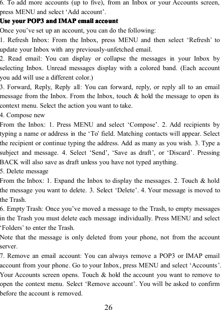 266 . To add more accounts (up to five), from an Inbox or your Accounts screen,press MENU and select ‘ Add account ’ .UseUseUseUse youryouryouryour POP3POP3POP3POP3 andandandand IMAPIMAPIMAPIMAP emailemailemailemail accountaccountaccountaccountOnce you ’ ve set up an account, you can do the following:1. Refresh Inbox : From the Inbox, press MENU and then select ‘ Refresh’toupdate your Inbox with any previously-unfetched email.2. Read email : You can display or collapse the messagesinyour Inbox byselecting Inbox. Unread messages display with a colored band. (Each accountyou add will use a different color.)3. Forward, Reply, Replyall:You can forward, reply, or reply all to an emailmessage from the Inbox . From the Inbox, touch &amp; hold the message to openitscontext menu. Select the action you want to take.4. Compose newFrom the Inbox: 1. Press MENU and select ‘ Compose ’ . 2. Add recipients bytyping a name or addressinthe ‘ To’field. Matching contacts will appear. Selectthe recipient or continue typing the address. Add as many as you wish. 3. Type asubject and message. 4. Select ‘ Send ’ , ‘ Save as draft ’ , or ‘ Discard ’ . PressingBACK will also save as draft unless you have not typed anything.5. Delete messageFrom the Inbox: 1. Expand the Inbox to display the messages. 2. Touch &amp; holdthe message you want to delete. 3. Select ‘ Delete ’ . 4. Your message is moved tothe Trash.6. Empty Trash:Once you ’ ve moved a message to the Trash, t o empty messagesin the Trash you must delete each message individually . Press MENU and select‘ Folders’to enter the Trash .Note that the message is only deleted from your phone, not from the accountserver.7. Remove an email account:Youcan always remove a POP3 or IMAP emailaccount from your phone . Go to your Inbox , p ress MENU and select ‘ Accounts ’ .Your Accounts screen opens. Touch &amp; hold the account you want to remove toopen the context menu. Select ‘ Remove account ’ . You will be asked to confirmbefore the accountisremoved.