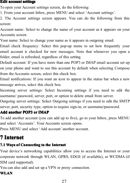 27EditEditEditEdit accountaccountaccountaccount settingssettingssettingssettingsTo open your Account settings screen, do the following:1. From your account Inbox, press MENU and select ‘ Account settings ’ .2. The Account settings screen appears. You can do the following from thisscreen:Account name:Select to change the name of your account asitappears on yourAccounts screen.Your name:Select to change your name as it appears in outgoing email.Email check frequency:Select this pop-up menu to set how frequently youremail accountischecked for new messages. Note that whenever you open afolder, email is refreshed, regardless of this setting.Default account : If you have more than one POP3 or IMAP email account set upon your phone and want to use this account by default when selecting Composefrom the Accounts screen, select this check box.Email notifications : If you want an icon to appear in the status bar when a newmessage arrives, select this check box.Incoming server settings : Select Incoming settings if you need to edit theusername/ password, server, port, or option to delete email from server.Outgoing server settings : Select Outgoing settings if you need to edit the SMTPserver, port, security type, option to require sign-in, or username/password.AddAddAddAdd anotheranotheranotheranother POP3POP3POP3POP3ororororIMAPIMAPIMAPIMAPTo add another account (you can add up to five), g o to your Inbox , p ress MENUand select ‘ Accounts ’ . Your Accounts screen opens.P ress MENU and select ‘ Add account’another account.7777 InternetInternetInternetInternet7777 .1.1.1.1 WaysWaysWaysWays ofofofof ConnectingConnectingConnectingConnecting totototo thethethethe InternetInternetInternetInternetYour device ’ s networking capabilities allow you to access the Internet or yourcorporate network through WLAN, GPRS, EDGE(ifavailable), or WCDMA (ifSIM card supported) .You can also add and set up a VPN or proxy connection.WLANWLANWLANWLAN