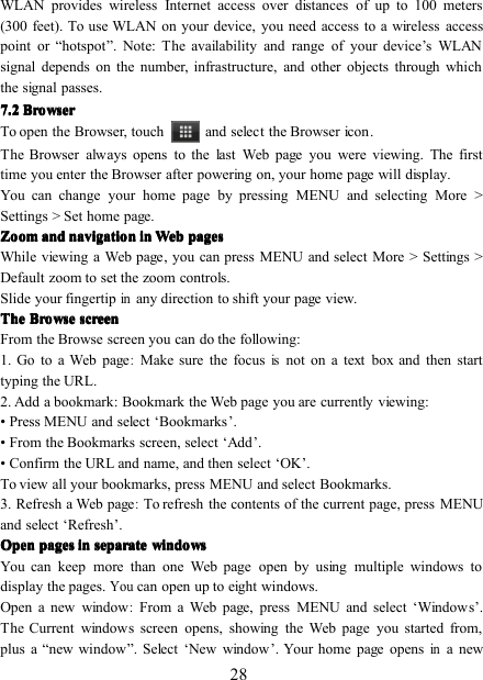 28WLAN provides wireless Internet access over distances of up to 100 meters(300 feet). To use WLAN on your device, you need access to a wireless accesspoint or “ hotspot ” . Note: The availability and range of your device ’ s WLANsignal depends on the number, infrastructure, and other objects through whichthe signal passes.7777 .... 2222 BrowserBrowserBrowserBrowserTo open the Browser, touch and select the Browser icon .The Browser always opens to the last Web page you were viewing. The firsttime you enter the Browser after powering on, your home page will display.You can change your home page by pressing MENU and selecting More &gt;Settings &gt; Set home page.ZoomZoomZoomZoom andandandand navigationnavigationnavigationnavigation inininin WebWebWebWeb pagespagespagespagesWhile viewing a Web page, y ou can press MENU and select More &gt; Settings &gt;Default z oom to set the zoom controls.Slide your fingertipinany direction to shift your page view.TheTheTheThe BrowseBrowseBrowseBrowse screenscreenscreenscreenFrom the Browse screen you can do the following:1. Go to a Web page:Make sure the focusisnot on a text box and then starttyping the URL.2. Add a bookmark : Bookmark the Web page you are currently viewing:• Press MENU and select ‘ Bookmarks ’ .• From the Bookmarks screen, select ‘ Add ’ .• Confirm the URL and name, and then select ‘ OK ’ .To view all your bookmarks, press MENU and select Bookmarks.3. Refresh a Web page:To refresh the contents of the current page, press MENUand select ‘ Refresh ’ .OpenOpenOpenOpen pagespagespagespages inininin separateseparateseparateseparate windowswindowswindowswindowsYou can keep more than one Web page open by using multiple windows todisplay the pages.Youcan open up to eight windows.Open a new window:From a Web page, press MENU and select ‘ Window s ’ .The Current windows screen opens, showing the Web page you started from,plus a “ new window ” . Select ‘ New window ’ . Your home page opensina new