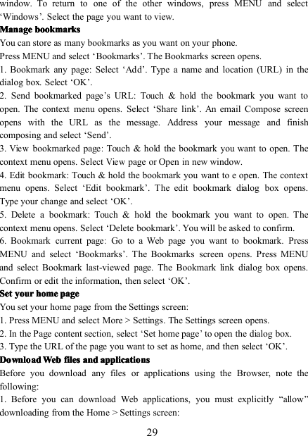 29window. To return to one of the other windows, press MENU and select‘ Window s ’ . Select the page you want to view.ManageManageManageManage bookmarksbookmarksbookmarksbookmarksYou can store as many bookmarks as you want on your phone.Press MENU and select ‘ Bookmarks ’ . The Bookmarks screen opens.1. Bookmark any page : Select ‘ Add ’ . Type a name and location (URL) in thedialog box. Select ‘ OK ’ .2. Send bookmarked page’s URL : Touch &amp; hold the bookmark you want toopen. The context menu opens. Select ‘ Share link ’ . An email Compose screenopens with the URL as the message. Address your message and finishcomposing and s elect ‘ Send ’ .3.Viewbookmarked page:Touch &amp; hold the bookmark you want to open. Thecontext menu opens. SelectViewpage or Open in new window.4. Edit bookmark : Touch &amp; hold the bookmark you want to e open. The contextmenu opens. Select ‘ Edit bookmark ’ . The edit bookmark dialog box opens.Type your change and select ‘ OK ’ .5. Delete a bookmark : Touch &amp; hold the bookmark you want to open. Thecontext menu opens. Select ‘ Delete bookmark ’ . You will be asked to confirm.6. Bookmark current page:Go to a Web page you want to bookmark. PressMENU and select ‘ Bookmarks ’ . The Bookmarks screen opens. Press MENUand select Bookmark last-viewed page. The Bookmark link dialog box opens.Confirm or edit the information, then select ‘ OK ’ .SetSetSetSet youryouryouryour homehomehomehome pagepagepagepageYou set your home page from the Settings screen:1 . Press MENU and select More &gt; Settings. The Settings screen opens.2 . In the Page content section, select ‘ Set home page’to open the dialog box.3 . Type the URL of the page you want to set as home, and then select ‘ OK ’ .DownloadDownloadDownloadDownload WebWebWebWeb filesfilesfilesfiles andandandand applicationsapplicationsapplicationsapplicationsBefore you download any files or applications using the Browser, note thefollowing:1. Before you can download Web applications, you must explicitly “ allow ”downloading from the Home &gt; Settings screen: