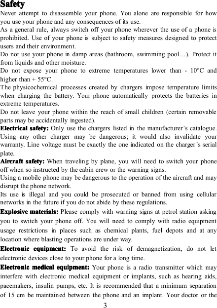 3SafetySafetySafetySafetyNever attempt to disassemble your phone.Youalone are responsible for howyou use your phone and any consequences ofitsuse.As a general rule, always switch off your phone wherever the use of a phoneisprohibited. Use of your phoneissubject to safety measures designed to protectusers and their environment.Do not use your phoneindamp areas (bathroom, swimming pool … ). Protect itfrom liquids and other moisture.Do not expose your phone to extreme temperatures lower than - 10 ° C andhigher than + 55 ° C.The physicochemical processes created by chargers impose temperature limitswhen charging the battery.Yourphone automatically protects the batteries inextreme temperatures.Do not leave your phone within the reach of small children (certain removableparts may be accidentally ingested).ElectricalElectricalElectricalElectrical safetysafetysafetysafety ::::Only use the chargers listedinthe manufacturer’s catalogue.Using any other charger may be dangerous; it would also invalidate yourwarranty. Line voltage must be exactly the one indicated on the charger’s serialplate.AircraftAircraftAircraftAircraft safetysafetysafetysafety ::::When traveling by plane, you will need to switch your phoneoff when so instructed by the cabin crew or the warning signs.Using a mobile phone may be dangerous to the operation of the aircraft and maydisrupt the phone network.Its useisillegal and you could be prosecuted or banned from using cellularnetworksinthe future if you do not abide by these regulations.ExplosiveExplosiveExplosiveExplosive materialsmaterialsmaterialsmaterials::::Please comply with warning signs at petrol station askingyou to switch your phone off.Youwill need to comply with radio equipmentusage restrictionsinplaces such as chemical plants, fuel depots and at anylocation where blasting operations are under way.ElectronicElectronicElectronicElectronic equipmentequipmentequipmentequipment ::::To avoid the risk of demagnetization, do notletelectronic devices close to your phone for a long time.ElectronicElectronicElectronicElectronic medicalmedicalmedicalmedical equipmentequipmentequipmentequipment ::::Your phone is a radio transmitter which mayinterfere with electronic medical equipment or implants, such as hearing aids,pacemakers, insulin pumps, etc. It is recommended that a minimum separationof 15 cm be maintained between the phone and an implant.Yourdoctor or the