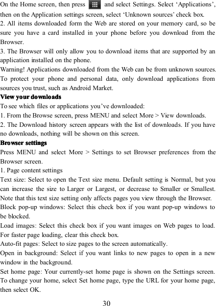 30On the H ome screen , then press and select Settings. Select ‘ Applications ’ ,then on the Application settings screen, select ‘ Unknown sources’check box.2. All items downloaded form the Web are stored on your memory card, so besure you have a card installed in your phone before you download from theBrowser.3. The Browser will only allow you to download items that are supported by anapplication installed on the phone.Warning! Applications downloaded from the Web can be from unknown sources.To protect your phone and personal data, only download applications fromsources you trust, such as Android Market.ViewViewViewView youryouryouryour downloadsdownloadsdownloadsdownloadsTo see which files or applications you ’ ve downloaded:1. From the Browse screen, press MENU and select More &gt;Viewdownloads.2. The Download history screen appears with the list of downloads. If you haveno downloads, nothing will be shown on this screen.BrowserBrowserBrowserBrowser settingssettingssettingssettingsP ress MENU and select More &gt; Settings to set Browser preferences from theBrowser screen .1. Page content settingsTextsize : Select to open theTextsize menu. Default settingisNormal, but youcan increase the size to Larger or Largest, or decrease to Smaller or Smallest.Note that this text size setting only affects pages you view through the Browser.Block pop-up windows : Select this check box if you want pop-up windows tobe blocked.Load images:Select this check box if you want images on Web pages to load.For faster page loading, clear this check box.Auto-fit pages:Select to size pages to the screen automatically.Open in background : Select if you want links to new pages to openina newwindowinthe background.Set home page:Your currently-set home page is shown on the Settings screen.To change your home, select Set home page, type the URL for your home page,then select OK.