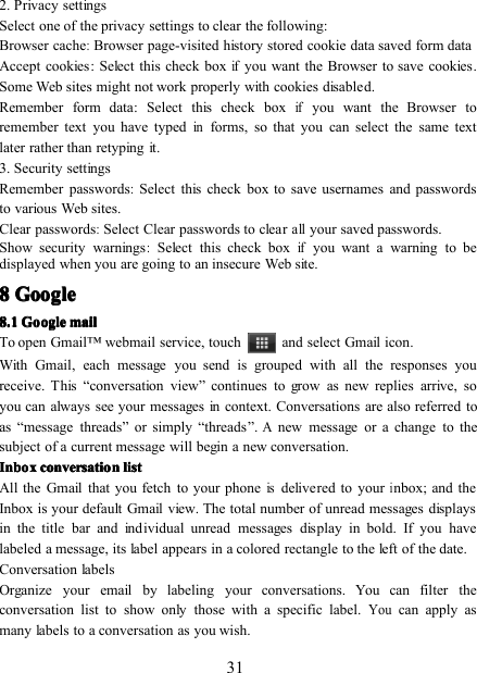 312. Privacy settingsSelect one of the privacy settings to clear the following:Browser cache:Browser page-visited history stored cookie data saved form dataAccept cookies : Select this check boxifyou want the Browser to save cookies.Some Web sites might not work properly with cookies disabled.Remember form data : Select this check boxifyou want the Browser toremember text you have typedinforms, so that you can select the same textlater rather than retyping it.3. Security settingsRemember passwords:S elect this check box to save usernames and passwordsto various Web sites.Clear passwords:S elect Clear passwords to clearallyour saved passwords.Show security warnings:Select this check boxifyou want a warning to bedisplayed when you are going to an insecure Web site.8888 GoogleGoogleGoogleGoogle8888 .... 1111 GoogleGoogleGoogleGoogle mailmailmailmailTo open Gmail ™ webmail service, touch and select Gmail icon .With Gmail, each message you send is grouped with all the responses youreceive. This “ conversation view ” continues to grow as new replies arrive, soyou can always see your messages in context. Conversations are also referred toas “ message threads ” or simply “ threads ” .Anew message or a change to thesubject of a current message will begin a new conversation.InboxInboxInboxInbox conversationconversationconversationconversation listlistlistlistAll the Gmail that you fetch to your phoneisdelivered to yourinbox ; and theInbox is your default Gmail view. The total number of unread messages displaysin the title bar and individual unread messages display in bold. If you havelabeled a message, its label appears in a colored rectangle to the left of the date.Conversation labelsOrganize your email by labeling your conversations. You can filter theconversation list to show only those with a specific label.Youcan apply asmany labels to a conversation as you wish.