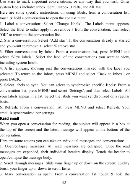 32Use stars to mark important conversations, or any way that you wish. Othersystem labels include: Inbox, Sent, Outbox, Drafts, and All Mail.Here are some specific instructions on using labels , f rom a conversation list,touch &amp; hold a conversation to open the context menu.1. Label a conversation:Select ‘ Change labels ’ . The Labels menu appears.Select the label to either apply it or removeitfrom the conversation, then select‘ OK’to return to the conversation list.2. Star a conversation:Select ‘ Add star ’ . If the conversation alreadyisstarredand you want to remove it, select ‘ Remove star ’ .3. Filter conversations by label : From a conversation list, press MENU andselect ‘ View labels ’ . Select the label of the conversations you want to view,including system labels.4.Alist appears, showing just the conversations marked with the label youselected. To return to the Inbox, press MENU and select ‘ Back to Inbox ’ , orpress BACK.5. Select labels to sync : You can select to synchronize specific labels: From aconversation list, press MENU and select ‘ Settings ’ , and then s elect Labels. Allyour labels appear in a list. Select the labels you want synchronized on a regularbasis.6. Refresh : From a conversation list, press MENU and select Refresh. Youremailissynchronized per settings.ReadReadReadRead emailemailemailemailWhen you open a conversation for reading, the subject will appearina box atthe top of the screen and the latest message will appear at the bottom of theconversation.Here are some actions you can take on individual messages and conversation:1. Open/collapse messages:All read messages are collapsed. Once the readmessages are expanded, their individual headers display. Touch the header toopen/collapse the message body.2. Scroll through messages:Slide your finger up or down on the screen; quicklybrush your finger up or down to scroll faster.3. Mark conversation as spam : From a conversation list, touch &amp; hold the