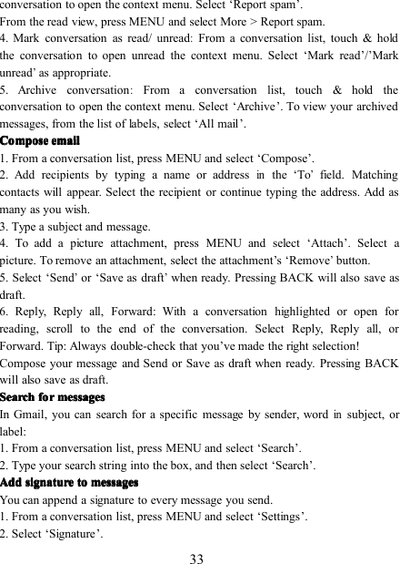 33conversation to open the context menu. Select ‘ Report spam ’ .From the read view, press MENU and select More &gt; Report spam.4. Mark conversation as read/ unread:From a conversation list, touch &amp; holdthe conversation to open unread the context menu. Select ‘ Mark read ’ / ’ Markunread’as appropriate.5. Archive conversation:From a conversation list, touch &amp; hold theconversation to open the context menu. Select ‘ Archive ’ . To view your archivedmessages, from the list of labels, select ‘ All mail ’ .ComposeComposeComposeCompose emailemailemailemail1. From a conversation list, p ress MENU and select ‘ Compose ’ .2. Add recipients by typing a name or addressinthe ‘ To’field. Matchingcontacts will appear. Select the recipient or continue typing the address. Add asmany as you wish.3. Type a subject and message.4. To add a picture attachment, press MENU and select ‘ Attach ’ . Select apicture. To remove an attachment, select the attachment ’ s ‘ Remove’button.5. Select ‘ Send’or ‘ Save as draft’when ready. Pressing BACK will also save asdraft.6. Reply, Reply all, Forward : With a conversation highlighted or open forreading, scroll to the end of the conversation. Select Reply, Reply all, orForward. Tip: Always double-check that you ’ ve made the right selection!Compose your message and Send or Save as draft when ready. Pressing BACKwill also save as draft.SearchSearchSearchSearch forforforfor messagesmessagesmessagesmessagesIn Gmail, you can search for a specific message by sender, wordinsubject, orlabel:1. From a conversation list, press MENU and select ‘ Search ’ .2. Type your search string into the box, and then select ‘ Search ’ .AddAddAddAdd signaturesignaturesignaturesignature totototo messagesmessagesmessagesmessagesYou can append a signature to every message you send .1. From a conversation list, press MENU and select ‘ Settings ’ .2. Select ‘ Signature ’ .