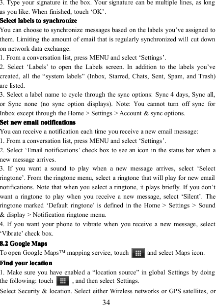 343. Type your signature in the box. Your signature can be multiple lines, as longas you like. When finished, touch ‘ OK ’ .SelectSelectSelectSelect labelslabelslabelslabels totototo synchronizesynchronizesynchronizesynchronizeYou can choose to synchronize messages based on the labels you ’ ve assigned tothem. Limiting the amount of email that is regularly synchronized will cut downon network data exchange.1. From a conversation list, press MENU and select ‘ Settings ’ .2. Select ‘ Labels’to open the Labels screen. In addition to the labels you ’ vecreated, all the “ system labels ” (Inbox, Starred, Chats, Sent, Spam, and Trash)are listed.3. Select a label name to cycle through the sync options: Sync 4 days , Sync all,or Sync none (no sync option displays). Note:Youcannot turn off sync forInbox except through the Home &gt; Settings &gt; Account &amp; sync options.SetSetSetSet newnewnewnew emailemailemailemail notificationsnotificationsnotificationsnotificationsYou can receive a notification each time you receive a new email message:1. From a conversation list, press MENU and select ‘ Settings ’ .2. Select ‘ Email notifications’check box to see an icon in the status bar when anew message arrives.3. If you want a sound to play when a new message arrives, select ‘ Selectringtone ’ . From the ringtone menu, select a ringtone that will play for new emailnotifications. Note that when you select a ringtone,itplays briefly. If you don ’ twant a ringtone to play when you receive a new message, select ‘ Silent ’ . Theringtone marked ‘ Default ringtone’is defined in the Home &gt; Settings &gt; Sound&amp; display &gt; Notification ringtone menu.4. If you want your phone to vibrate when you receive a new message, select‘ Vibrate’check box.8888 .... 2222 GoogleGoogleGoogleGoogle MapsMapsMapsMapsTo open Google Maps ™ mapping service, touch and select Maps icon .FindFindFindFind youryouryouryour locationlocationlocationlocation1. Make sure you have enabled a “ location source ” in global Settings by doingthe following: touch , and then select Settings.Select Security &amp; location. Select either Wireless networks or GPS satellites, or