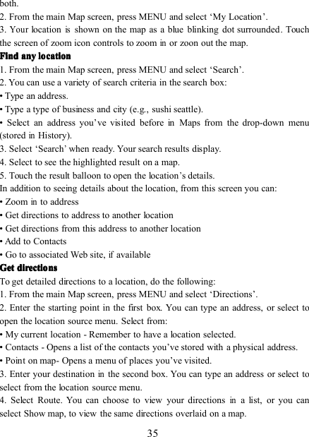 35both.2. From the main Map screen, press MENU and select ‘ My Location ’ .3 .Yourlocationisshown on the map as a blue blinking dot surrounded . Touchthe screen of zoom icon controls to zoominor zoon out the map.FindFindFindFind anyanyanyany locationlocationlocationlocation1. From the main Map screen, press MENU and select ‘ Search ’ .2. You can use a variety of search criteria in the search box:• Type an address.• Type a type of business and city (e.g., sushi seattle).• Select an address you ’ ve visited before in Maps from the drop-down menu(storedinHistory).3. Select ‘ Search’when ready. Your search results display.4. Select to see the highlighted result on a map.5. Touch the result balloon to open the location’s details.In addition to seeing details about the location, from this screen you can:• Zoominto address• Get directions to address to another location• Get directions from this address to another location• Add to Contacts• Go to associated Web site,ifavailableGetGetGetGet directionsdirectionsdirectionsdirectionsTo get detailed directions to a location, do the following:1. From the main Map screen, press MENU and select ‘ Directions ’ .2. Enter the starting point in the first box. You can type an address, or select toopen the location source menu. Select from:• My current location - Remember to have a location selected.• Contacts - Opens a list of the contacts you ’ ve stored with a physical address.• Point on map - Opens a menu of places you ’ ve visited.3. Enter your destinationinthe second box. You can type an address or select toselect from the location source menu.4. Select Route. You can choose to view your directionsina list, or you canselect Show map, to view the same directions overlaid on a map.