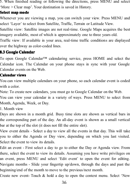365. When finished reading or following the directions, press MENU and select‘ More &gt; Clear map ’ . Your destination is saved in History.SelectSelectSelectSelect mapmapmapmap modemodemodemodeWhenever you are viewing a map, you can switch your view. Press MENU andselect ‘ Layer’to select from Satellite, Traffic, Terrain or Latitude View.Satellite view:Satellite images are not real-time. Google Maps acquires the bestimagery available, most of whichisapproximately one to three years old.Traffic view:If availableinyour area, real-time traffic conditions are displayedover the highway as color-coded lines.8888 .... 3333 GoogleGoogleGoogleGoogle CalendarCalendarCalendarCalendarTo open Google Calendar ™ calendaring service, press HOME and select theCalendar icon . The Calendar on your phone staysinsync with your GoogleCalendar events on the Web.CalendarCalendarCalendarCalendar viewsviewsviewsviewsYou can view multiple calendars on your phone, so each calendar event is codedwith a color.Note: To create new calendars, you must go to Google Calendar on the Web.You can view your calendarina variety of ways. Press MENU to select fromMonth, Agenda, Week, or Day.1. Month viewDays are shown in a month grid. Busy time slots are shown as vertical bars inthe corresponding part of the day. An all-day event is shown as a small verticalbar at the top of the slot (it does not fill the entire slot).View event details - Select a day to view all the events in that day. This will takeyou to either the Agenda or Day view, depending on which you last visited.Select the event to view its details.Edit an event - First select a day togoto either the Day or Agenda view. Fromthere, select the event to view its details. Assuming you have write privileges onan event, press MENU and select ‘ Edit event’to open the event for editing.Navigate months - Slide your fingertip up/down, through the days and past thebeginning/end of the month to move to the previous/next month.Create new event- Touch &amp; hold a day to open the context menu. Select ‘ New